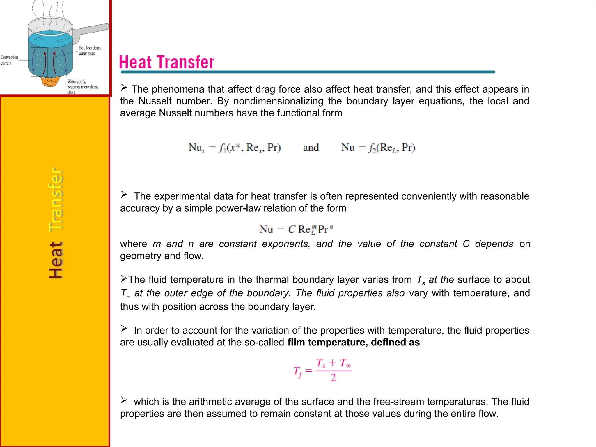  The phenomena that affect drag force also affect heat transfer, and this effect appears in
the Nusselt number. By nondimensionalizing the boundary layer equations, the local and
average Nusselt numbers have the functional form
 The experimental data for heat transfer is often represented conveniently with reasonable
accuracy by a simple power-law relation of the form
where m and n are constant exponents, and the value of the constant C depends on
geometry and flow.
The fluid temperature in the thermal boundary layer varies from Ts at the surface to about
T∞ at the outer edge of the boundary. The fluid properties also vary with temperature, and
thus with position across the boundary layer.
 In order to account for the variation of the properties with temperature, the fluid properties
are usually evaluated at the so-called film temperature, defined as
 which is the arithmetic average of the surface and the free-stream temperatures. The fluid
properties are then assumed to remain constant at those values during the entire flow.
 
