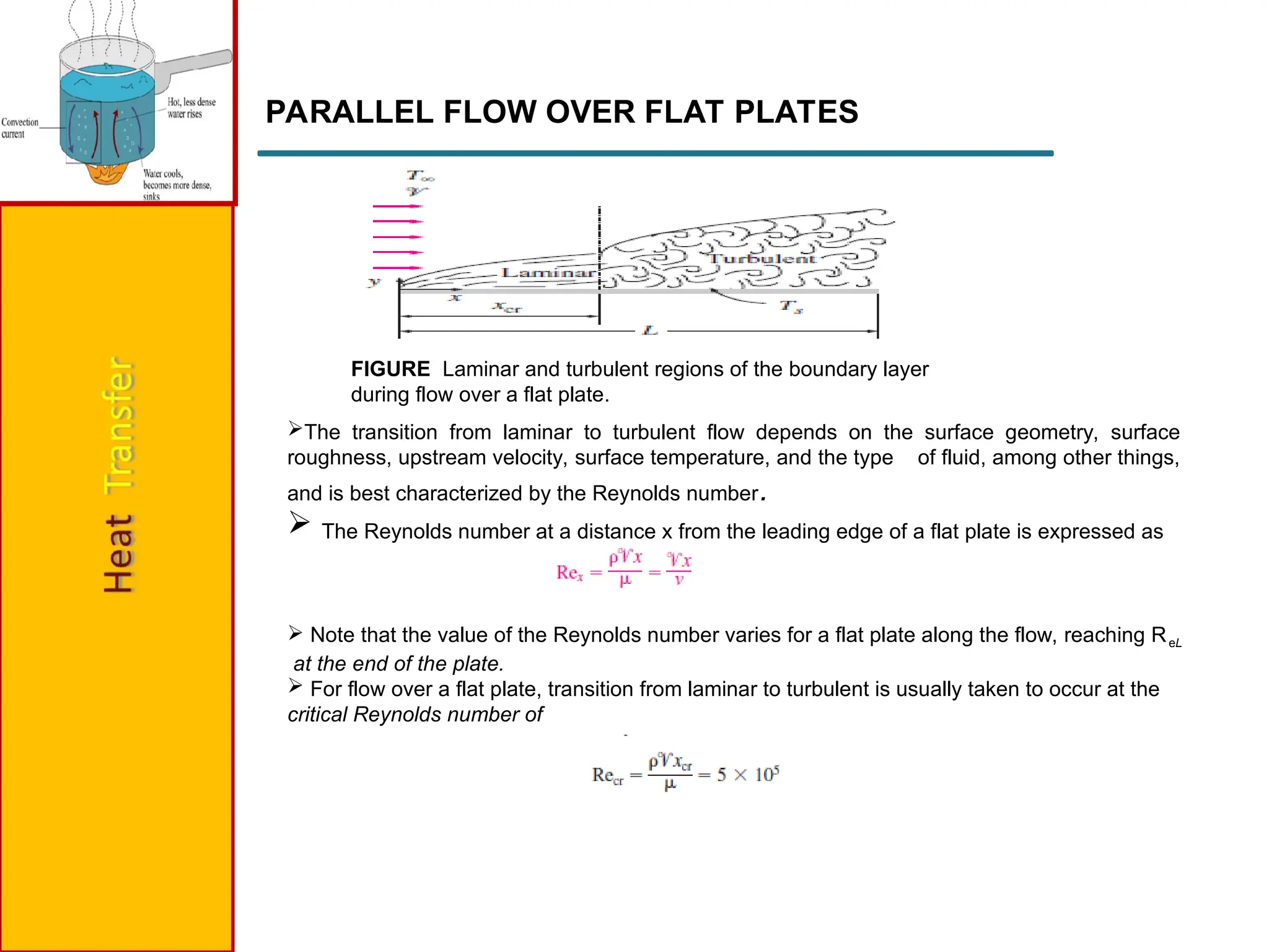 PARALLEL FLOW OVER FLAT PLATES
FIGURE Laminar and turbulent regions of the boundary layer
during flow over a flat plate.
The transition from laminar to turbulent flow depends on the surface geometry, surface
roughness, upstream velocity, surface temperature, and the type of fluid, among other things,
and is best characterized by the Reynolds number.
 The Reynolds number at a distance x from the leading edge of a flat plate is expressed as
 Note that the value of the Reynolds number varies for a flat plate along the flow, reaching ReL
at the end of the plate.
 For flow over a flat plate, transition from laminar to turbulent is usually taken to occur at the
critical Reynolds number of
 