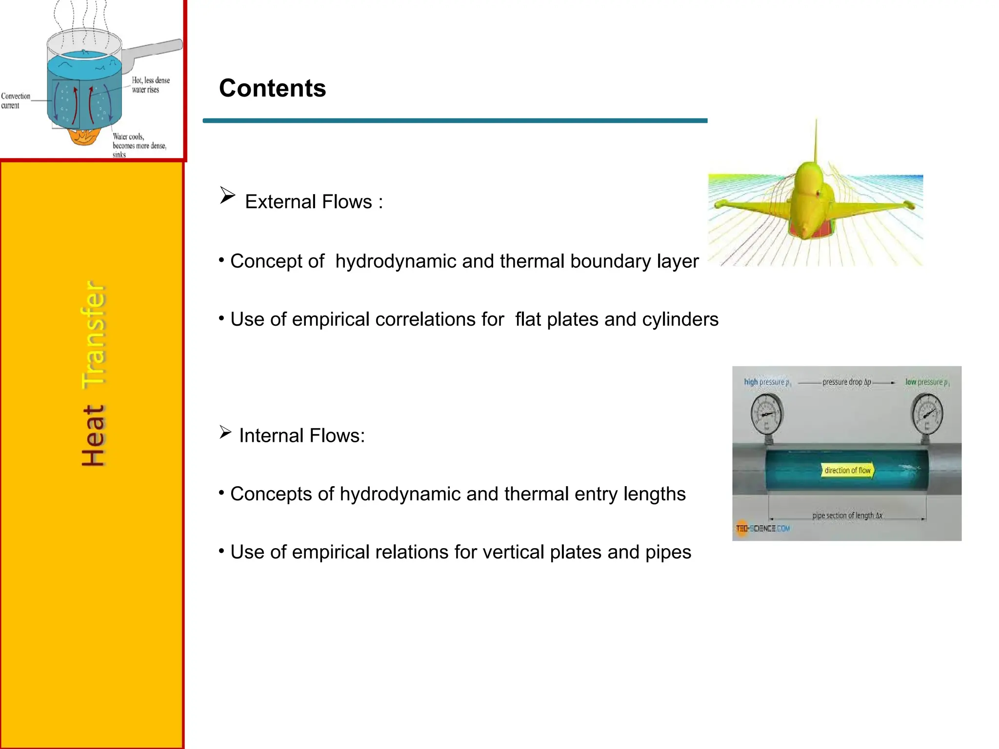 Contents
 External Flows :
• Concept of hydrodynamic and thermal boundary layer
• Use of empirical correlations for flat plates and cylinders
 Internal Flows:
• Concepts of hydrodynamic and thermal entry lengths
• Use of empirical relations for vertical plates and pipes
 