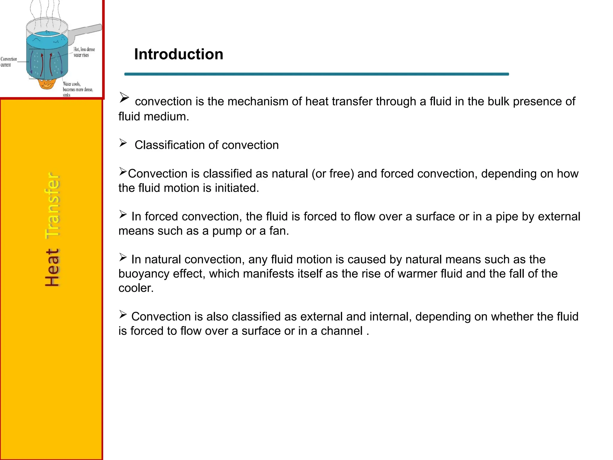  convection is the mechanism of heat transfer through a fluid in the bulk presence of
fluid medium.
 Classification of convection
Convection is classified as natural (or free) and forced convection, depending on how
the fluid motion is initiated.
 In forced convection, the fluid is forced to flow over a surface or in a pipe by external
means such as a pump or a fan.
 In natural convection, any fluid motion is caused by natural means such as the
buoyancy effect, which manifests itself as the rise of warmer fluid and the fall of the
cooler.
 Convection is also classified as external and internal, depending on whether the fluid
is forced to flow over a surface or in a channel .
Introduction
 