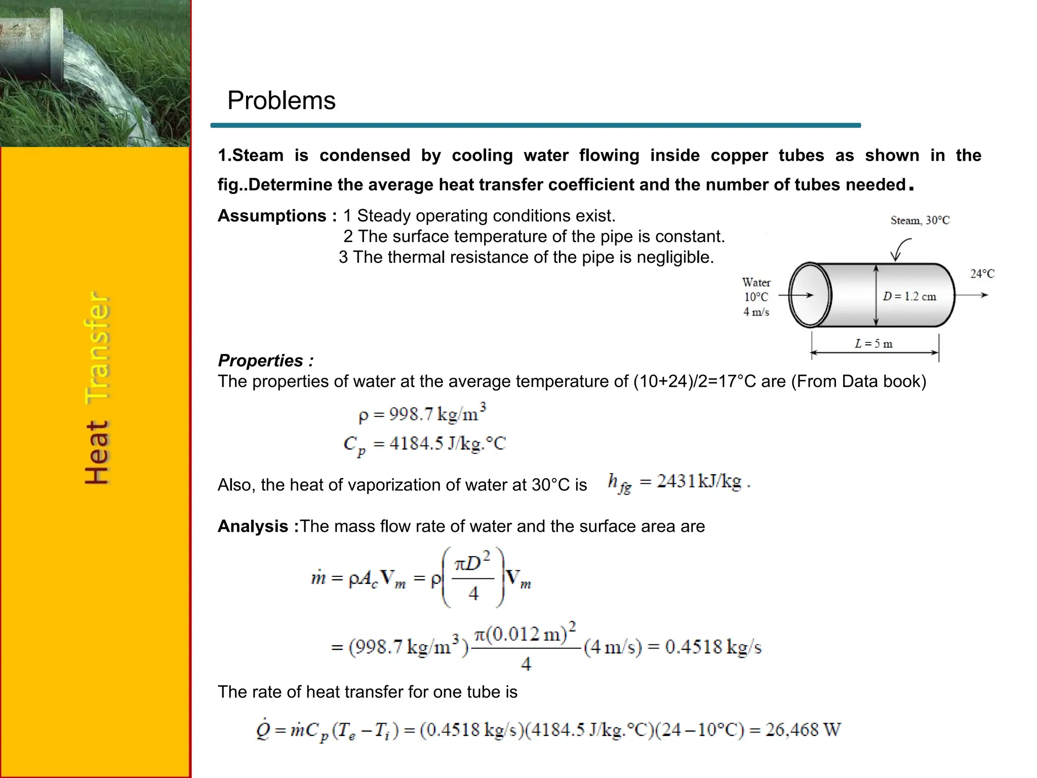 1.Steam is condensed by cooling water flowing inside copper tubes as shown in the
fig..Determine the average heat transfer coefficient and the number of tubes needed.
Problems
Assumptions : 1 Steady operating conditions exist.
2 The surface temperature of the pipe is constant.
3 The thermal resistance of the pipe is negligible.
Properties :
The properties of water at the average temperature of (10+24)/2=17°C are (From Data book)
Also, the heat of vaporization of water at 30°C is
Analysis :The mass flow rate of water and the surface area are
The rate of heat transfer for one tube is
 
