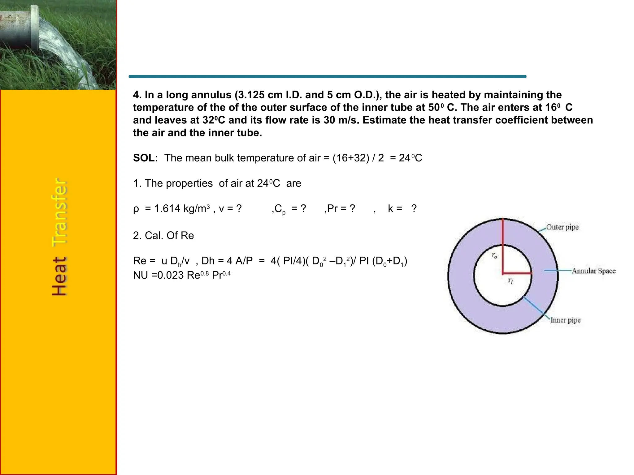 4. In a long annulus (3.125 cm I.D. and 5 cm O.D.), the air is heated by maintaining the
temperature of the of the outer surface of the inner tube at 500
C. The air enters at 160
C
and leaves at 320
C and its flow rate is 30 m/s. Estimate the heat transfer coefficient between
the air and the inner tube.
SOL: The mean bulk temperature of air = (16+32) / 2 = 240
C
1. The properties of air at 240
C are
ρ = 1.614 kg/m3
, ν = ? ,Cp = ? ,Pr = ? , k = ?
2. Cal. Of Re
Re = u Dh/v , Dh = 4 A/P = 4( PI/4)( D0
2
–D1
2
)/ PI (D0+D1)
NU =0.023 Re0.8
Pr0.4
 