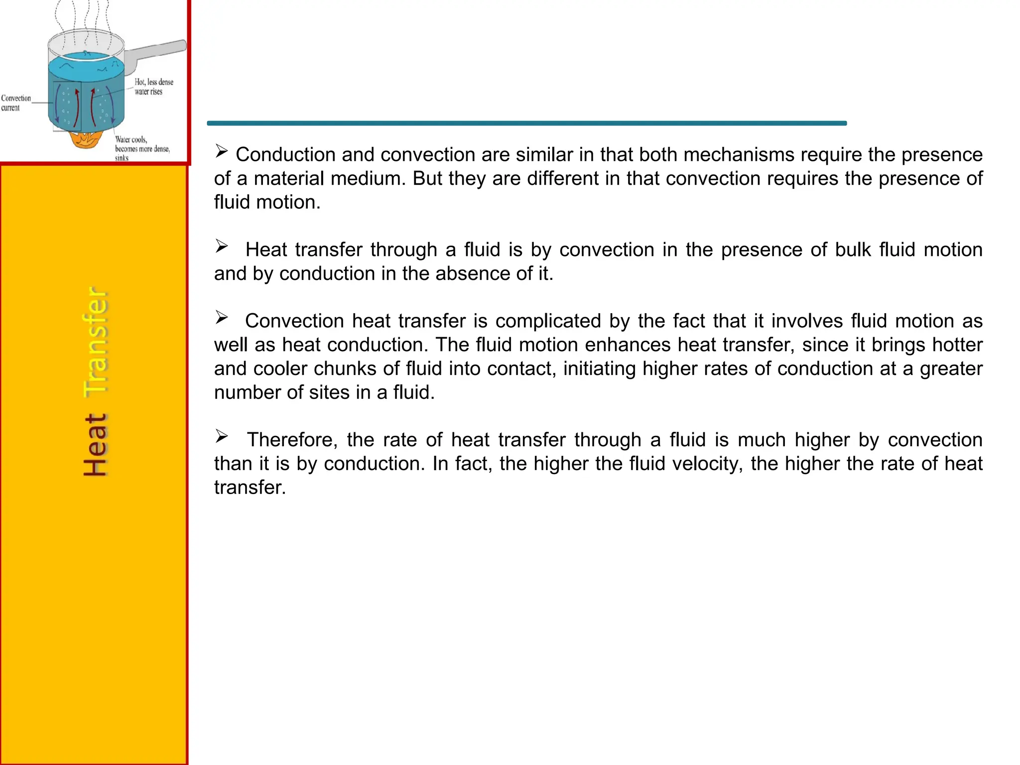  Conduction and convection are similar in that both mechanisms require the presence
of a material medium. But they are different in that convection requires the presence of
fluid motion.
 Heat transfer through a fluid is by convection in the presence of bulk fluid motion
and by conduction in the absence of it.
 Convection heat transfer is complicated by the fact that it involves fluid motion as
well as heat conduction. The fluid motion enhances heat transfer, since it brings hotter
and cooler chunks of fluid into contact, initiating higher rates of conduction at a greater
number of sites in a fluid.
 Therefore, the rate of heat transfer through a fluid is much higher by convection
than it is by conduction. In fact, the higher the fluid velocity, the higher the rate of heat
transfer.
 