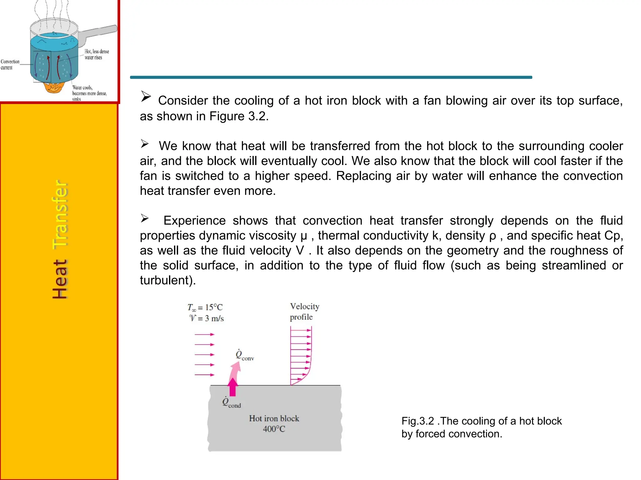  Consider the cooling of a hot iron block with a fan blowing air over its top surface,
as shown in Figure 3.2.
 We know that heat will be transferred from the hot block to the surrounding cooler
air, and the block will eventually cool. We also know that the block will cool faster if the
fan is switched to a higher speed. Replacing air by water will enhance the convection
heat transfer even more.
 Experience shows that convection heat transfer strongly depends on the fluid
properties dynamic viscosity μ , thermal conductivity k, density ρ , and specific heat Cp,
as well as the fluid velocity V . It also depends on the geometry and the roughness of
the solid surface, in addition to the type of fluid flow (such as being streamlined or
turbulent).
Fig.3.2 .The cooling of a hot block
by forced convection.
 