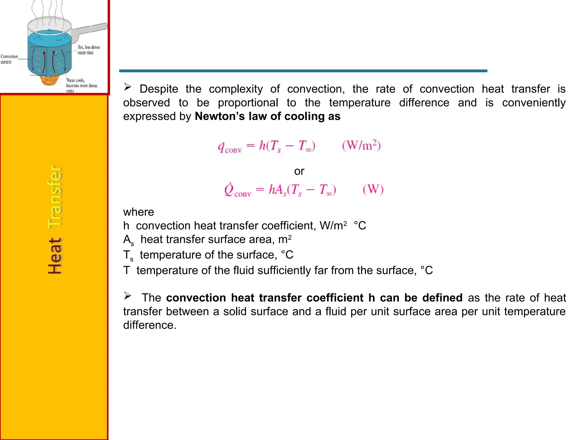 Despite the complexity of convection, the rate of convection heat transfer is
observed to be proportional to the temperature difference and is conveniently
expressed by Newton’s law of cooling as
or
where
h convection heat transfer coefficient, W/m2
°C
As heat transfer surface area, m2
Ts temperature of the surface, °C
T temperature of the fluid sufficiently far from the surface, °C
 The convection heat transfer coefficient h can be defined as the rate of heat
transfer between a solid surface and a fluid per unit surface area per unit temperature
difference.
 