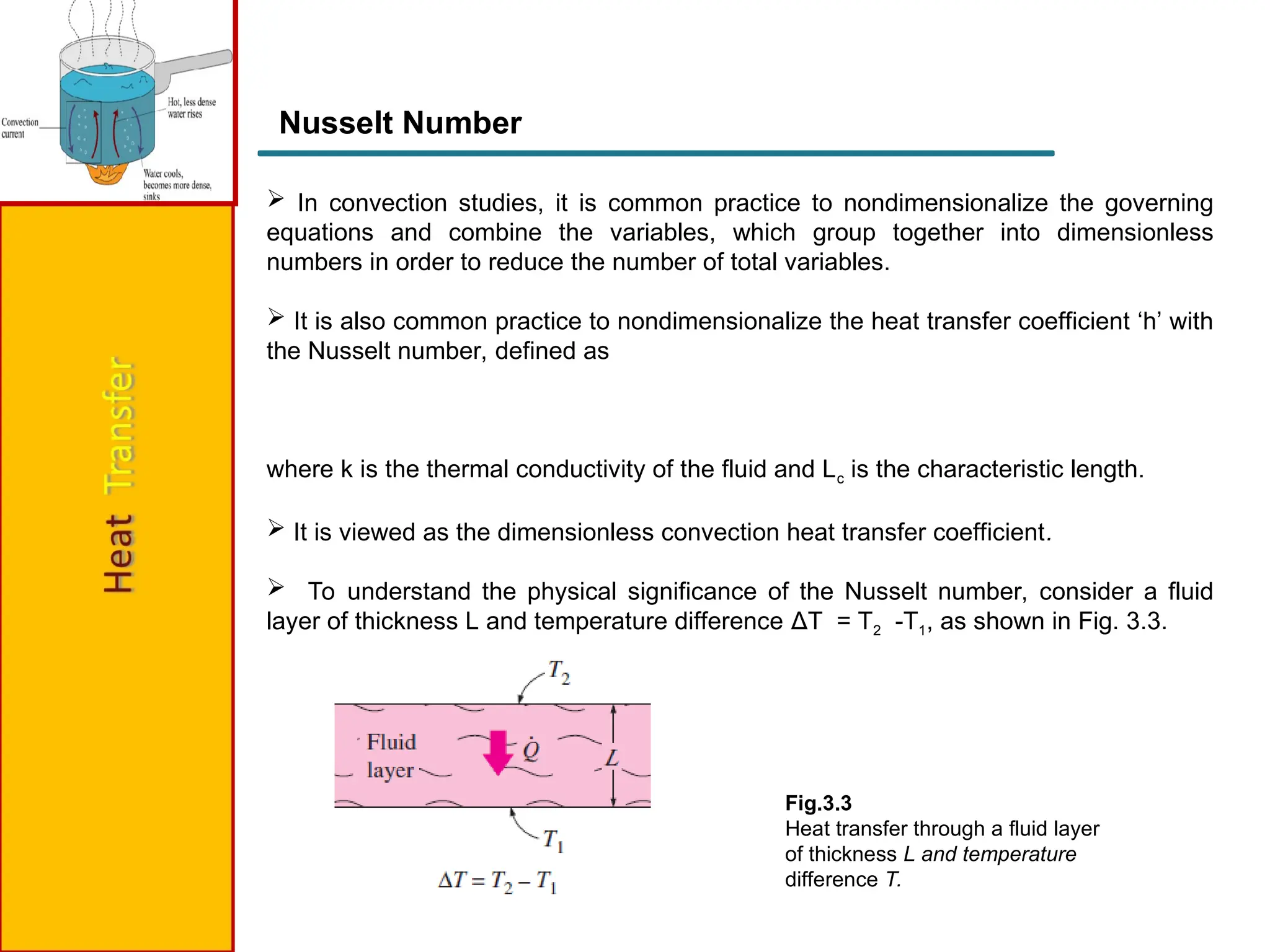 Nusselt Number
 In convection studies, it is common practice to nondimensionalize the governing
equations and combine the variables, which group together into dimensionless
numbers in order to reduce the number of total variables.
 It is also common practice to nondimensionalize the heat transfer coefficient ‘h’ with
the Nusselt number, defined as
where k is the thermal conductivity of the fluid and Lc is the characteristic length.
 It is viewed as the dimensionless convection heat transfer coefficient.
 To understand the physical significance of the Nusselt number, consider a fluid
layer of thickness L and temperature difference ΔT = T2 -T1, as shown in Fig. 3.3.
Fig.3.3
Heat transfer through a fluid layer
of thickness L and temperature
difference T.
 