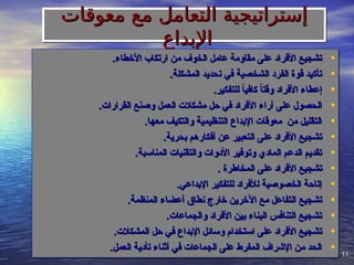 11
11
‫معوقات‬ ‫مع‬ ‫التعامل‬ ‫إستراتيجية‬
‫معوقات‬ ‫مع‬ ‫التعامل‬ ‫إستراتيجية‬
‫اإلبداع‬
‫اإلبداع‬
•
.‫األخطاء‬ ‫ارتكاب‬ ‫من‬ ‫الخوف‬ ‫عامل‬ ‫مقاومة‬ ‫على‬ ‫األفراد‬ ‫تشجيع‬
.‫األخطاء‬ ‫ارتكاب‬ ‫من‬ ‫الخوف‬ ‫عامل‬ ‫مقاومة‬ ‫على‬ ‫األفراد‬ ‫تشجيع‬
•
.‫المشكلة‬ ‫تحديد‬ ‫في‬ ‫الشخصية‬ ‫الفرد‬ ‫قوة‬ ‫تأكيد‬
.‫المشكلة‬ ‫تحديد‬ ‫في‬ ‫الشخصية‬ ‫الفرد‬ ‫قوة‬ ‫تأكيد‬
•
.‫للتفكير‬ ً
‫ا‬‫كافي‬ ً
‫ا‬‫وقت‬ ‫األفراد‬ ‫إعطاء‬
.‫للتفكير‬ ً
‫ا‬‫كافي‬ ً
‫ا‬‫وقت‬ ‫األفراد‬ ‫إعطاء‬
•
.‫القرارات‬ ‫وصنع‬ ‫العمل‬ ‫مشكالت‬ ‫حل‬ ‫في‬ ‫األفراد‬ ‫آراء‬ ‫على‬ ‫الحصول‬
.‫القرارات‬ ‫وصنع‬ ‫العمل‬ ‫مشكالت‬ ‫حل‬ ‫في‬ ‫األفراد‬ ‫آراء‬ ‫على‬ ‫الحصول‬
•
.‫معها‬ ‫والتكيف‬ ‫التنظيمية‬ ‫اإلبداع‬ ‫معوقات‬ ‫من‬ ‫التقليل‬
.‫معها‬ ‫والتكيف‬ ‫التنظيمية‬ ‫اإلبداع‬ ‫معوقات‬ ‫من‬ ‫التقليل‬
•
.‫بحرية‬ ‫أفكارهم‬ ‫عن‬ ‫التعبير‬ ‫على‬ ‫األفراد‬ ‫تشجيع‬
.‫بحرية‬ ‫أفكارهم‬ ‫عن‬ ‫التعبير‬ ‫على‬ ‫األفراد‬ ‫تشجيع‬
•
.‫المناسبة‬ ‫والتقنيات‬ ‫األدوات‬ ‫وتوفير‬ ‫المادي‬ ‫الدعم‬ ‫تقديم‬
.‫المناسبة‬ ‫والتقنيات‬ ‫األدوات‬ ‫وتوفير‬ ‫المادي‬ ‫الدعم‬ ‫تقديم‬
•
. ‫المخاطرة‬ ‫على‬ ‫األفراد‬ ‫تشجيع‬
. ‫المخاطرة‬ ‫على‬ ‫األفراد‬ ‫تشجيع‬
•
.‫اإلبداعي‬ ‫للتفكير‬ ‫لألفراد‬ ‫الخصوصية‬ ‫إتاحة‬
.‫اإلبداعي‬ ‫للتفكير‬ ‫لألفراد‬ ‫الخصوصية‬ ‫إتاحة‬
•
.‫المنظمة‬ ‫أعضاء‬ ‫نطاق‬ ‫خارج‬ ‫اآلخرين‬ ‫مع‬ ‫التفاعل‬ ‫تشجيع‬
.‫المنظمة‬ ‫أعضاء‬ ‫نطاق‬ ‫خارج‬ ‫اآلخرين‬ ‫مع‬ ‫التفاعل‬ ‫تشجيع‬
•
.‫والجماعات‬ ‫األفراد‬ ‫بين‬ ‫البناء‬ ‫التنافس‬ ‫تشجيع‬
.‫والجماعات‬ ‫األفراد‬ ‫بين‬ ‫البناء‬ ‫التنافس‬ ‫تشجيع‬
•
.‫المشكالت‬ ‫حل‬ ‫في‬ ‫اإلبداع‬ ‫وسائل‬ ‫استخدام‬ ‫على‬ ‫األفراد‬ ‫تشجيع‬
.‫المشكالت‬ ‫حل‬ ‫في‬ ‫اإلبداع‬ ‫وسائل‬ ‫استخدام‬ ‫على‬ ‫األفراد‬ ‫تشجيع‬
•
.‫العمل‬ ‫تأدية‬ ‫أثناء‬ ‫في‬ ‫الجماعات‬ ‫على‬ ‫المفرط‬ ‫اإلشراف‬ ‫من‬ ‫الحد‬
.‫العمل‬ ‫تأدية‬ ‫أثناء‬ ‫في‬ ‫الجماعات‬ ‫على‬ ‫المفرط‬ ‫اإلشراف‬ ‫من‬ ‫الحد‬
 