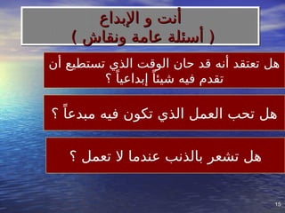 15
15
‫أن‬ ‫تستطيع‬ ‫الذي‬ ‫الوقت‬ ‫حان‬ ‫قد‬ ‫أنه‬ ‫تعتقد‬ ‫هل‬
‫؟‬ ً‫إبداعيا‬ ً‫شيئا‬ ‫فيه‬ ‫تقدم‬
‫؟‬ ً‫مبدعا‬ ‫فيه‬ ‫تكون‬ ‫الذي‬ ‫العمل‬ ‫تحب‬ ‫هل‬
‫؟‬ ‫تعمل‬ ‫ال‬ ‫عندما‬ ‫بالذنب‬ ‫تشعر‬ ‫هل‬
‫اإلبداع‬ ‫و‬ ‫أنت‬
‫اإلبداع‬ ‫و‬ ‫أنت‬
) ‫ونقاش‬ ‫عامة‬ ‫أسئلة‬ (
) ‫ونقاش‬ ‫عامة‬ ‫أسئلة‬ (
 