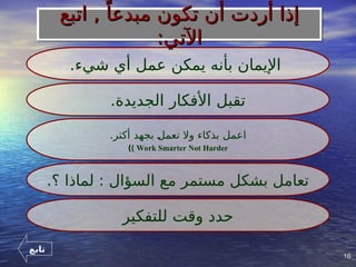 16
16
.‫شيء‬ ‫أي‬ ‫عمل‬ ‫يمكن‬ ‫بأنه‬ ‫اإليمان‬
.‫الجديدة‬ ‫األفكار‬ ‫تقبل‬
.‫أكثر‬ ‫بجهد‬ ]
‫ل‬‫تعم‬ ‫وال‬ ‫بذكاء‬ ‫اعمل‬
Work Smarter Not Harder
)
)
.‫؟‬ ‫لماذا‬ : ‫السؤال‬ ‫مع‬ ‫مستمر‬ ‫بشكل‬ ‫تعامل‬
‫للتفكير‬ ‫وقت‬ ‫حدد‬
‫اتبع‬ , ً‫مبدعا‬ ‫تكون‬ ‫أن‬ ‫أردت‬ ‫إذا‬
‫اتبع‬ , ً‫مبدعا‬ ‫تكون‬ ‫أن‬ ‫أردت‬ ‫إذا‬
:‫اآلتي‬
:‫اآلتي‬
‫تابع‬
 