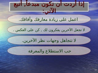 17
17
.‫وآفاقك‬ ‫معارفك‬ ‫زيادة‬ ‫على‬ ‫اعمل‬
‫ال‬
. ‫العكس‬ ‫على‬ ‫كن‬ , ‫لك‬ ‫يفكرون‬ ‫اآلخرين‬ ‫تجعل‬
‫ال‬
.‫اآلخرين‬ ‫نظر‬ ‫وجهات‬ ‫تتجاهل‬
‫االستطالع‬ ‫حب‬
‫والمعرفة‬
‫أتبع‬ ,ً‫مبدعا‬ ‫تكون‬ ‫أن‬ ‫أردت‬ ‫إذا‬
‫أتبع‬ ,ً‫مبدعا‬ ‫تكون‬ ‫أن‬ ‫أردت‬ ‫إذا‬
:‫اآلتي‬
:‫اآلتي‬
 