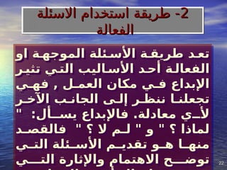 22
22
‫او‬ ‫الموجه]ة‬ ‫األس]ئلة‬ ‫طريق]ة‬ ‫تع]د‬
‫تثي]ر‬ ‫الت]ي‬ ‫األس]اليب‬ ‫أح]د‬ ‫الفعال]ة‬
‫فه]ي‬ , ‫العم]ل‬ ‫مكان‬ ‫ف]ي‬ ‫اإلبداع‬
‫اآلخ]ر‬ ‫الجان]ب‬ ‫إل]ى‬ ‫ننظ]ر‬ ‫تجعلن]ا‬
" :‫يس]]أل‬ ‫فاإلبداع‬ .‫معادلة‬ ‫أل]]ي‬
‫]د‬
]‫فالقص‬ " ‫؟‬ ‫ال‬ ‫]م‬
]‫ل‬ " ‫و‬ " ‫؟‬ ‫لماذا‬
‫]ي‬
]‫الت‬ ‫]ئلة‬
]‫األس‬ ‫]م‬
]‫تقدي‬ ‫]و‬
]‫ه‬ ‫]ا‬
]‫منه‬
‫الت]]]ي‬ ‫واإلثارة‬ ‫االهتمام‬ ‫توض]]]ح‬
2
2
‫االسئلة‬ ‫استخدام‬ ‫طريقة‬ -
‫االسئلة‬ ‫استخدام‬ ‫طريقة‬ -
‫الفعالة‬
‫الفعالة‬
 