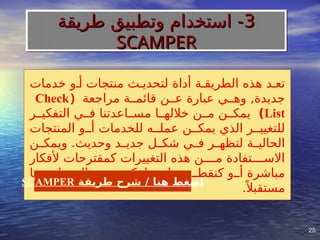 25
25
‫خدمات‬ ‫أ]و‬ ‫منتجات‬ ‫لتحدي]ث‬ ‫أداة‬ ‫الطريق]ة‬ ‫هذه‬ ‫تع]د‬
‫مراجعة‬ ‫قائم]]ة‬ ‫ع]]ن‬ ‫عبارة‬ ‫وه]]ي‬ ,‫جديدة‬
(
Check
List
)
‫التفكي]]ر‬ ‫ف]]ي‬ ‫مس]]اعدتنا‬ ‫خالله]]ا‬ ‫م]]ن‬ ‫يمك]]ن‬
‫المنتجات‬ ‫أ]]و‬ ‫للخدمات‬ ‫عمل]]ه‬ ‫يمك]]ن‬ ‫الذي‬ ‫للتغيي]]ر‬
‫]ن‬
]‫ويمك‬ .‫وحديث‬ ‫]د‬
]‫جدي‬ ‫]ل‬
]‫شك‬ ‫]ي‬
]‫ف‬ ‫]ر‬
]‫لتظه‬ ‫]ة‬
]‫الحالي‬
‫ألفكار‬ ‫كمقترحات‬ ‫التغييرات‬ ‫هذه‬ ‫م]]]]ن‬ ‫االس]]]]تفادة‬
‫به]]ا‬ ‫العم]]ل‬ ‫يت]]م‬ ‫لفكرة‬ ‫بداي]]ة‬ ‫كنقط]]ة‬ ‫أ]]و‬ ‫مباشرة‬
.ً ‫مستقبال‬
/ ‫هنا‬ ‫اضغط‬
‫طريقة‬ ‫شرح‬
SCAMPER
3
3
‫طريقة‬ ‫وتطبيق‬ ‫استخدام‬ -
‫طريقة‬ ‫وتطبيق‬ ‫استخدام‬ -
SCAMPER
SCAMPER
 