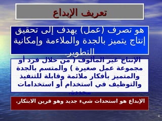 4
4
‫تحقيق‬ ‫إلى‬ ‫يهدف‬ )‫(عمل‬ ‫تصرف‬ ‫هو‬
‫وإمكانية‬ ‫والمالءمة‬ ‫بالجدة‬ ‫يتميز‬ ‫إنتاج‬
‫التطوير‬
.
.‫االبتكار‬ ‫قرين‬ ‫وهو‬ ‫جديد‬ ‫شيء‬ ‫استحداث‬ ‫هو‬ ‫اإلبداع‬
‫أو‬ ‫فرد‬ ‫خالل‬ ‫من‬ ( ‫المألوف‬ ‫غير‬ ‫اإلنتاج‬
‫بالجدة‬ ‫والمتسم‬ ) ‫صغيرة‬ ‫عمل‬ ‫مجموعة‬
‫للتنفيذ‬ ‫وقابلة‬ ‫مالئمة‬ ‫بأفكار‬ ‫والمتميز‬
‫استخدامات‬ ‫أو‬ ‫استخدام‬ ‫في‬ ‫والتوظيف‬
.‫محددة‬
‫اإلبداع‬ ‫تعريف‬
‫اإلبداع‬ ‫تعريف‬
 
