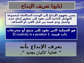 5
5
‫لمجموعة‬ ‫المتكاملة‬ ‫الوحدة‬ ‫إلى‬ ‫اإلبداع‬ ‫مفهوم‬ ‫يشير‬
‫جديد‬ ‫إنتاج‬ ‫تحقيق‬ ‫إلى‬ ‫تقود‬ ‫التي‬ ‫الذاتية‬ ‫العوامل‬
.‫الجماعة‬ ‫أو‬ ‫الفرد‬ ‫قبل‬ ‫من‬ ‫قيمة‬ ‫وذي‬ ‫وأصيل‬
‫مخرجات‬ ‫أو‬ ‫منتج‬ ‫إلى‬ ‫تقود‬ ‫التي‬ ‫العملية‬ ‫هو‬
( .‫قيمة‬ ‫ذات‬
Creativity is a product
)
‫بأنه‬ ‫اإلبداع‬ ‫يعرف‬
‫بأنه‬ ‫اإلبداع‬ ‫يعرف‬
." ‫بجديد‬ ‫اإلتيان‬ ‫عملية‬ "
." ‫بجديد‬ ‫اإلتيان‬ ‫عملية‬ "
‫اإلبداع‬ ‫تعريف‬ )‫(تابع‬
‫اإلبداع‬ ‫تعريف‬ )‫(تابع‬
 