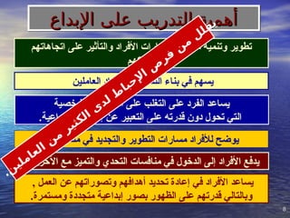 8
8
‫اإلبداع‬ ‫على‬ ‫التدريب‬ ‫أهمية‬
‫اإلبداع‬ ‫على‬ ‫التدريب‬ ‫أهمية‬
‫اتجاهاتهم‬ ‫على‬ ‫والتأثير‬ ‫األفراد‬ ‫ومهارات‬ ‫معارف‬ ‫وتنمية‬ ‫تطوير‬
‫وسلوكهم‬
‫العاملين‬ ‫األفراد‬ ‫لدى‬ ‫الثقة‬ ‫بناء‬ ‫في‬ ‫يسهم‬
‫الشخصية‬ ‫المعوقات‬ ‫على‬ ‫التغلب‬ ‫على‬ ‫الفرد‬ ‫يساعد‬
.‫اإلبداعية‬ ‫إمكاناته‬ ‫عن‬ ‫التعبير‬ ‫على‬ ‫قدرته‬ ‫دون‬ ‫تحول‬ ‫التي‬
.‫منظماتهم‬ ‫في‬ ‫والتجديد‬ ‫التطوير‬ ‫مسارات‬ ‫لألفراد‬ ‫يوضح‬
.‫اآلخرين‬ ‫مع‬ ‫والتميز‬ ‫التحدي‬ ‫منافسات‬ ‫في‬ ‫الدخول‬ ‫إلى‬ ‫األفراد‬ ‫يدفع‬
‫يساعد‬
‫األفراد‬
‫في‬
, ‫العمل‬ ‫عن‬ ‫وتصوراتهم‬ ‫أهدافهم‬ ‫تحديد‬ ‫إعادة‬
.‫ومستمرة‬ ‫متجددة‬ ‫إبداعية‬ ‫بصور‬ ‫الظهور‬ ‫على‬ ‫قدرتهم‬ ‫وبالتالي‬
.‫ن‬
‫ي‬‫ل‬‫م‬‫ا‬‫ع‬‫ل‬‫ا‬ ‫ن‬
‫م‬
‫ر‬‫ي‬‫ث‬‫ك‬‫ل‬‫ا‬ ‫ى‬
‫د‬‫ل‬ ‫ط‬
‫ا‬‫ب‬‫ح‬‫إل‬‫ا‬ ‫ص‬
‫ر‬‫ف‬
‫ن‬
‫م‬
‫ل‬
‫ل‬‫ق‬‫ي‬
 