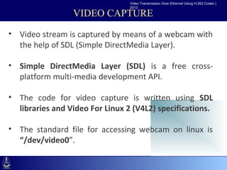 Video Transmission Over Ethernet Using H.263 Codec |
                                 2013

                  VIDEO CAPTURE

• Video stream is captured by means of a webcam with
 •Click to of SDLMaster DirectMedia Layer).
  the help edit (Simple text styles
   –Second level
• Simple DirectMedia Layer (SDL) is a free cross-
       •Third level
  platform multi-media development API.
          –Fourth level
             »Fifth level

• The code for video capture is written using SDL
  libraries and Video For Linux 2 (V4L2) specifications.

• The standard file for accessing webcam on linux is
  “/dev/video0”.
 
