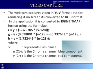 Video Transmission Over Ethernet Using H.263 Codec |
                                  2013

                  VIDEO CAPTURE
• The web cam captures video in YUV format but for
   rendering it on screen its converted to RGB format.
• •Click to edit Master text styles
    In the application it is converted to RGB(BITMAP)
     –Second level
   format using the formulae:
         •Third level
   r = y + (1.370705 * (v-128));
            –Fourth level
   g = y - (0.698001 * (v-128)) - (0.337633 * (u-128));
                »Fifth level
   b = y + (1.732446 * (u-128));
   where,
   y          : represents Luminance.
       u (Cb): is the Chroma channel, blue component.
       v (Cr) : is the Chroma channel, red component.
 