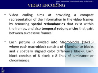 Video Transmission Over Ethernet Using H.263 Codec |
                                2013

               VIDEO ENCODING

• Video coding aims at providing a compact
 •Click to edit Masterinformation in the video frames
   representation of the text styles
   by removing spatial redundancies that exist within
    –Second level
   the frames, and also temporal redundancies that exist
       •Third level
   between successive frames.
          –Fourth level
             »Fifth level

• Each picture is divided into Macroblocks (16x16)
  where each macroblock consists of 4 luminance blocks
  and 2 spatially aligned color difference blocks. Each
  block consists of 8 pixels x 8 lines of luminance or
  chrominance.
 