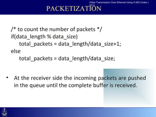 Video Transmission Over Ethernet Using H.263 Codec |
                                 2013

               PACKETIZATION

  /* to count the number of packets */
 •Click to edit% data_size) styles
  if(data_length
                     Master text
     –Second level
      total_packets = data_length/data_size+1;
        •Third level
  else      –Fourth level
      total_packetslevel
               »Fifth = data_length/data_size;



• At the receiver side the incoming packets are pushed
  in the queue until the complete buffer is received.
 