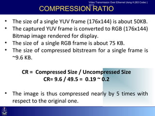 Video Transmission Over Ethernet Using H.263 Codec |
                                 2013

             COMPRESSION RATIO
• The size of a single YUV frame (176x144) is about 50KB.
• The captured YUV frame is converted to RGB (176x144)
 •Click to edit rendered for display.
  Bitmap image Master text styles
    –Second level
• The size of a single RGB frame is about 75 KB.
       •Third level
• The size–Fourth level
           of compressed bitstream for a single frame is
  ~9.6 KB. »Fifth level

      CR = Compressed Size / Uncompressed Size
             CR= 9.6 / 49.5 = 0.19 ~ 0.2

• The image is thus compressed nearly by 5 times with
  respect to the original one.
 