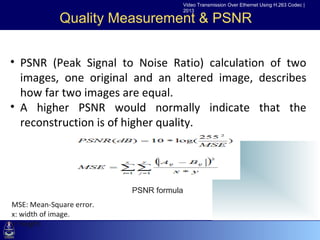 Video Transmission Over Ethernet Using H.263 Codec |
                                           2013

             Quality Measurement & PSNR


• •Click(Peak Signal to Noise Ratio) calculation of two
  PSNR to edit Master text styles
  images, one level
     –Second    original and an altered image, describes
  how far two level
        •Third images are equal.
• A higher–Fourth level
              PSNR would normally indicate that the
               »Fifth level
  reconstruction is of higher quality.




                          . PSNR formula
MSE: Mean-Square error.
x: width of image.
y: height.
 