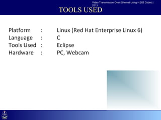 Video Transmission Over Ethernet Using H.263 Codec |
                                 2013

                      TOOLS USED

Platform      :    Linux (Red Hat Enterprise Linux 6)
•Click to edit Master text styles
Language :         C
    –Second level
Tools Used :level Eclipse
       •Third
Hardware–Fourth level Webcam
              :    PC,
             »Fifth level
 
