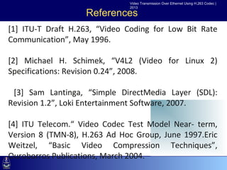 Video Transmission Over Ethernet Using H.263 Codec |
                               2013

                       References
[1] ITU-T Draft H.263, “Video Coding for Low Bit Rate
Communication”, May 1996.
 •Click to edit Master text styles
    –Second level
[2] Michael H. Schimek, “V4L2 (Video for Linux 2)
        •Third Revision 0.24”, 2008.
Specifications:level
          –Fourth level
             »Fifth level
 [3] Sam Lantinga, “Simple DirectMedia Layer (SDL):
Revision 1.2”, Loki Entertainment Software, 2007.

[4] ITU Telecom.“ Video Codec Test Model Near- term,
Version 8 (TMN-8), H.263 Ad Hoc Group, June 1997.Eric
Weitzel, “Basic Video Compression Techniques”,
Ouroborros Publications, March 2004.
 