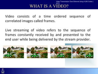 Video Transmission Over Ethernet Using H.263 Codec |
                                2013

               WHAT IS A VIDEO?

Video consists of a time ordered sequence of
 •Click to edit Master text styles
correlated images called frames.
    –Second level
       •Third level
Live streaming of video refers to the sequence of
          –Fourth level
frames constantlylevel
              »Fifth
                      received by and presented to the
end user while being delivered by the stream provider.
 