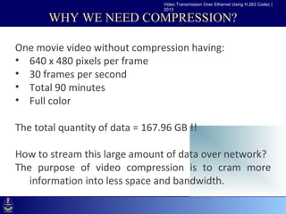 Video Transmission Over Ethernet Using H.263 Codec |
                                 2013

       WHY WE NEED COMPRESSION?

One movie video without compression having:
••Clickxto edit Master text styles
   640 480 pixels per frame
   –Second level
• 30 frames per second
      •Third level
• Total 90 minutes
          –Fourth level
• Full color »Fifth level

The total quantity of data = 167.96 GB !!

How to stream this large amount of data over network?
The purpose of video compression is to cram more
   information into less space and bandwidth.
 
