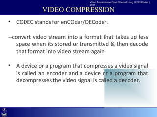 Video Transmission Over Ethernet Using H.263 Codec |
                                2013

             VIDEO COMPRESSION
• CODEC stands for enCOder/DECoder.
•Click to edit Master text styles
--convert video stream into a format that takes up less
    –Second level
   space when its stored or transmitted & then decode
      •Third level
   that format into video stream again.
          –Fourth level
            »Fifth level
• A device or a program that compresses a video signal
  is called an encoder and a device or a program that
  decompresses the video signal is called a decoder.
 