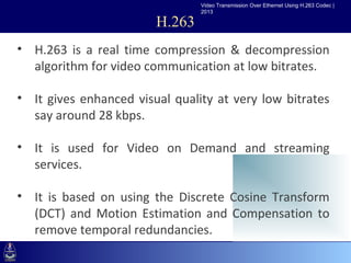 Video Transmission Over Ethernet Using H.263 Codec |
                                    2013

                            H.263
• H.263 is a real time compression & decompression
  algorithm for video communication at low bitrates.
•Click to edit Master text styles
   –Second level
• It gives enhanced visual quality at very low bitrates
       •Third level
  say around 28 kbps.
          –Fourth level
             »Fifth level
• It is used for Video on Demand and streaming
  services.

• It is based on using the Discrete Cosine Transform
  (DCT) and Motion Estimation and Compensation to
  remove temporal redundancies.
 