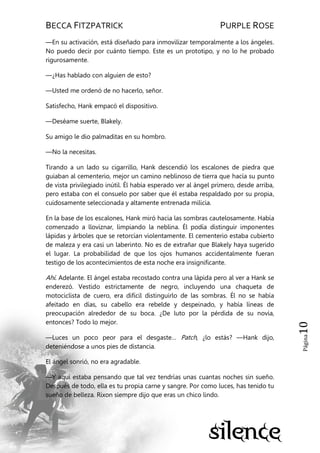 BECCA FITZPATRICK PURPLE ROSE
Página10
—En su activación, está diseñado para inmovilizar temporalmente a los ángeles.
No puedo decir por cuánto tiempo. Este es un prototipo, y no lo he probado
rigurosamente.
—¿Has hablado con alguien de esto?
—Usted me ordenó de no hacerlo, señor.
Satisfecho, Hank empacó el dispositivo.
—Deséame suerte, Blakely.
Su amigo le dio palmaditas en su hombro.
—No la necesitas.
Tirando a un lado su cigarrillo, Hank descendió los escalones de piedra que
guiaban al cementerio, mejor un camino neblinoso de tierra que hacía su punto
de vista privilegiado inútil. Él había esperado ver al ángel primero, desde arriba,
pero estaba con el consuelo por saber que él estaba respaldado por su propia,
cuidosamente seleccionada y altamente entrenada milicia.
En la base de los escalones, Hank miró hacia las sombras cautelosamente. Había
comenzado a lloviznar, limpiando la neblina. Él podía distinguir imponentes
lápidas y árboles que se retorcían violentamente. El cementerio estaba cubierto
de maleza y era casi un laberinto. No es de extrañar que Blakely haya sugerido
el lugar. La probabilidad de que los ojos humanos accidentalmente fueran
testigo de los acontecimientos de esta noche era insignificante.
Ahí. Adelante. El ángel estaba recostado contra una lápida pero al ver a Hank se
enderezó. Vestido estrictamente de negro, incluyendo una chaqueta de
motociclista de cuero, era difícil distinguirlo de las sombras. Él no se había
afeitado en días, su cabello era rebelde y despeinado, y había líneas de
preocupación alrededor de su boca. ¿De luto por la pérdida de su novia,
entonces? Todo lo mejor.
—Luces un poco peor para el desgaste… Patch, ¿lo estás? —Hank dijo,
deteniéndose a unos pies de distancia.
El ángel sonrió, no era agradable.
—Y aquí estaba pensando que tal vez tendrías unas cuantas noches sin sueño.
Después de todo, ella es tu propia carne y sangre. Por como luces, has tenido tu
sueño de belleza. Rixon siempre dijo que eras un chico lindo.
 