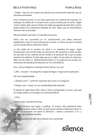 BECCA FITZPATRICK PURPLE ROSE
Página100
—Ángel —dijo de una manera que parecía que sinceramente esperaba que yo
estuviese bromeando.
Unos momentos juntos no nos hacia aptos para los nombres de mascotas, sin
embargo, los latidos de mi corazón eran un poco erráticos por el cariño. Ángel.
¿Cómo podría saber que el nombre me había perseguido durante días? ¿Cómo
podría explicar los misteriosos destellos de color negro, que se intensificaban
mientras más se acercaba?
Más perturbador que todo, si conectaba los puntos…
Patch, una voz susurrando en mi subconsciente, una sílaba silenciosa
estrellándose contra lo más profundo de una jaula. La última vez que te sentiste
así fue cuando Marcie mencionó a Patch.
La sola sílaba de su nombre me abrió a un enjambre de negro, negro
enloquecedor, que inundó todas las direcciones. Me concentré a través de ello,
los ojos fijos en Jev, tratando de dar sentido a la sensación de lo que no podía
expresar con palabras. Él sabía algo que yo no sabía. Tal vez sobre el misterioso
Patch, tal vez sobre mí. Definitivamente sobre mí. Su presencia me cortaba con
emociones demasiado profundas para ser una coincidencia.
Pero, ¿cómo estábamos conectados Patch, Marcie, Jev y yo?
—¿Me… conoces? —le pregunté, incapaz de llegar a ninguna otra explicación.
Me miró, inquebrantable.
—¿Ningún auto? —confirmó, haciendo caso omiso a mi pregunta.
—Ningún auto —repetí, mi voz considerablemente reducida.
Él arqueó el cuello hacia atrás, como si fuera a preguntarle a la luna, ¿por qué
yo? Luego señaló con el pulgar a la camioneta blanca.
—Entra.
Cerré los ojos, tratando de pensar.
—Espera. Tenemos que seguir y testificar. Si huimos, bien podríamos estar
confesando nuestra culpa. Le diré a la policía que mataste a Gabe para salvar mi
vida. —La inspiración me llamó la atención—. Vamos a encontrar a P.J. y
conseguir que testifique también.
Jev abrió la puerta del lado del conductor de la camioneta.
 