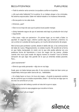 BECCA FITZPATRICK PURPLE ROSE
Página101
—Todo lo anterior sería correcto si se pudiera confiar en la policía.
—¿De qué estás hablando? Es la policía. Es su trabajo atrapar a los criminales.
No estamos equivocados. Gabe me habría matado si no hubieras intervenido.
—De esa parte no me cabe duda.
—Entonces, ¿qué?
—Éste no es el tipo de caso que la policía local puede manejar.
—¡Estoy bastante segura de que el asesinato está bajo la jurisdicción de la ley!
—argumenté.
—Dos cosas —dijo con paciencia—. En primer lugar, yo no maté a Gabe. Lo
apuñalé. En segundo lugar, créeme cuando digo que Jeremiah y Dominic no
van a entrar en custodia de buena gana y sin mucho derramamiento de sangre.
Abrí la boca para protestar cuando, desde el rabillo del ojo, vi las contracciones
de Gabe de nuevo. Milagrosamente, no estaba muerto. Me acordé de la forma
en que había manipulado mi visión con lo que sólo podía adivinar era una
poderosa forma de hipnotismo o truco de magia con las manos. ¿Estaba
usando otro truco para evadir de alguna manera la muerte? Tuve la extraña
sensación de que algo más grande de lo que yo entendía estaba pasando.
Pero…
¿Qué exactamente?
—Dime lo que estás pensando —dijo Jev en voz baja.
Dudé, pero no había tiempo para ello. Si Jev conocía a Gabe tan bien como yo
sospechaba, tenía que saber acerca de sus... habilidades.
—Vi a Gabe hacer un truco. Un truco de magia. —Cuando la expresión sombría
de Jev confirmó que no estaba sorprendido, añadí—: Él me hizo ver algo que no
era real. Se convirtió en un oso.
—Ésa es la punta del iceberg cuando se trata de lo que es capaz.
Tragué saliva contra la capa pegajosa que recubría mi boca.
—¿Cómo lo hizo? ¿Es un mago?
—Algo así.
 