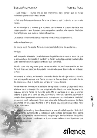 BECCA FITZPATRICK PURPLE ROSE
Página102
—¿Usó magia? —Nunca me di dos momentos para pensar que la magia
realmente podía existir. Hasta ahora.
—Está lo suficientemente cerca. Escucha, el tiempo está corriendo un poco más
rápido.
Mi mirada viajó a la maleza que ocultaba parcialmente el cuerpo de Gabe. Los
magos pueden crear ilusiones, pero no podían desafiar a la muerte. No había
forma lógica de que pudiera haber sobrevivido.
Las sirenas sonaron más cerca, y Jev me condujo hacia la camioneta.
—Se acabó el tiempo.
Yo no me moví. No podía. Tenía la responsabilidad moral de quedarme…
Jev dijo:
—Si te quedas alrededor para hablar con la policía estarás muerta antes de que
la semana haya terminado. Y también lo harán todos los policías involucrados.
Gabe detendrá la investigación antes de que comience.
Me dio otros dos segundos para pensar en ello. No tenía que confiar en Jev.
Pero al final, por razones demasiado complicadas para desenredar en el lugar,
lo hice.
Me amarré a su lado, mi corazón tronando detrás de mi caja torácica. Puso lo
que ahora podía ver era una Tahoe en marcha. Con un brazo reforzado detrás
de mi asiento, estiró el cuello para ver por la ventana trasera.
Jev se metió en reversa por el callejón, de espaldas a la calle, y luego salió hacia
adelante hacia la intersección que se aproximaba. Había una señal de pare en la
esquina, pero la Tahoe no fue más lento. Me preguntaba si Jev por lo menos
cedería el paso en la señal de alto, cuando yo, como una abuelita, agarraba el
mando de mi puerta con ambas manos, cuando una oscura silueta se tambaleó
en nuestro carril. La barra de hierro que sobresalía de la parte posterior de Gabe
se arrancó en un ángulo horrible y, en la difusa luz, parecía un apéndice roto.
Un ala maltratada.
Jev pisó el acelerador y lanzó la camioneta a una velocidad superior. Se inclinó
hacia delante, aumentando la velocidad. Gabe estaba demasiado lejos como
para leer su expresión, pero no mostró ningún signo de movimiento. Se agachó,
metiendo sus piernas por debajo de él, sus manos delante como si pensara que
podría bloquearnos.
 