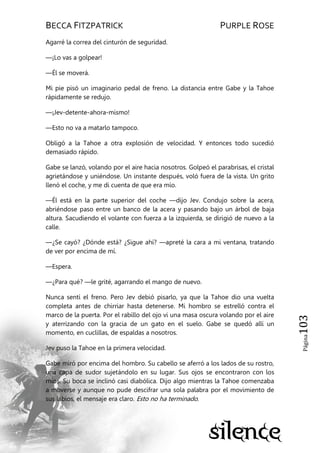 BECCA FITZPATRICK PURPLE ROSE
Página103
Agarré la correa del cinturón de seguridad.
—¡Lo vas a golpear!
—Él se moverá.
Mi pie pisó un imaginario pedal de freno. La distancia entre Gabe y la Tahoe
rápidamente se redujo.
—¡Jev-detente-ahora-mismo!
—Esto no va a matarlo tampoco.
Obligó a la Tahoe a otra explosión de velocidad. Y entonces todo sucedió
demasiado rápido.
Gabe se lanzó, volando por el aire hacia nosotros. Golpeó el parabrisas, el cristal
agrietándose y uniéndose. Un instante después, voló fuera de la vista. Un grito
llenó el coche, y me di cuenta de que era mío.
—Él está en la parte superior del coche —dijo Jev. Condujo sobre la acera,
abriéndose paso entre un banco de la acera y pasando bajo un árbol de baja
altura. Sacudiendo el volante con fuerza a la izquierda, se dirigió de nuevo a la
calle.
—¿Se cayó? ¿Dónde está? ¿Sigue ahí? —apreté la cara a mi ventana, tratando
de ver por encima de mí.
—Espera.
—¿Para qué? —le grité, agarrando el mango de nuevo.
Nunca sentí el freno. Pero Jev debió pisarlo, ya que la Tahoe dio una vuelta
completa antes de chirriar hasta detenerse. Mi hombro se estrelló contra el
marco de la puerta. Por el rabillo del ojo vi una masa oscura volando por el aire
y aterrizando con la gracia de un gato en el suelo. Gabe se quedó allí un
momento, en cuclillas, de espaldas a nosotros.
Jev puso la Tahoe en la primera velocidad.
Gabe miró por encima del hombro. Su cabello se aferró a los lados de su rostro,
una capa de sudor sujetándolo en su lugar. Sus ojos se encontraron con los
míos. Su boca se inclinó casi diabólica. Dijo algo mientras la Tahoe comenzaba
a moverse y aunque no pude descifrar una sola palabra por el movimiento de
sus labios, el mensaje era claro. Esto no ha terminado.
 