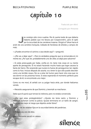 BECCA FITZPATRICK PURPLE ROSE
Página105
Traducido por Abril.
Corregido por Pimienta
ev condujo sólo cinco cuadras. Me di cuenta tarde de que debería
haberle pedido que me llevara por Coopersmith’s, pero él optó
por la oscuridad de las carreteras traseras. Dirigió el Tahoe hacia el
arcén de una carretera tranquila, rodeada de hectáreas de árboles y campos de
maíz.
—¿Puedes encontrar el camino a casa desde aquí? —preguntó.
—¿Me vas a dejar aquí? —Pero la verdadera pregunta que se enmarcaba en mi
mente era: ¿Por qué Jev, probablemente uno de ellos, se alejó para salvarme?
—Si estás preocupada por Gabe, confía en mí, tiene más cosas en su mente
aparte de perseguirte. Él no estará haciendo mucho hasta que logre sacarse la
llanta de hierro. Me sorprende que tuviera la fuerza de perseguirnos tan rápido
como lo hizo. Incluso después de sacarla, va a tener lo que sólo puedo describir
como una terrible resaca. No va a estar de humor para hacer otra cosa que no
sea dormir en las próximas horas. Si estas esperando el momento perfecto para
escapar de él, no encontrarás uno mejor.
Como no me moví, él señaló con su pulgar hacia atrás, por donde habíamos
venido.
—Necesito asegurarme de que Dominic y Jeremiah se marcharon.
Sabía que él quería que tomara la indirecta, pero no estaba convencida.
—¿Por qué estas protegiéndolos? —Quizás Jev tenía razón, y Dominic y
Jeremiah lucharían contra la policía. Quizás terminaría en un baño de sangre.
Pero ¿no era mejor el riesgo que dejarlos andar libres?
Los ojos de Jev estaban fijos en la oscuridad detrás del parabrisas.
—Porque soy uno de ellos.
Inmediatamente sacudí mi cabeza.
J
 