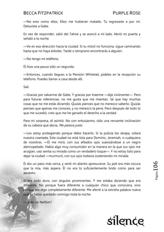 BECCA FITZPATRICK PURPLE ROSE
Página106
—No eres como ellos. Ellos me hubieran matado. Tú regresaste a por mí.
Detuviste a Gabe.
En vez de responder, salió del Tahoe y se acercó a mi lado. Abrió mi puerta y
señaló a la noche.
—Ve en esa dirección hacia la ciudad. Si tu móvil no funciona, sigue caminando
hasta que no haya árboles. Tarde o temprano encontrarás a alguien.
—No tengo mi teléfono.
Él hizo una pausa sólo un segundo.
—Entonces, cuando llegues a la Pensión Whitetail, pídeles en la recepción su
teléfono. Puedes llamar a casa desde allí.
Salí.
—Gracias por salvarme de Gabe. Y gracias por traerme —dije civilmente—. Pero
para futuras referencias, no me gusta que me mientan. Sé que hay muchas
cosas que no me estás diciendo. Quizás pienses que no merezco saberlo. Quizás
pienses que apenas me conoces, y no merezco la pena. Pero después de todo lo
que me sucedió, creo que me he ganado el derecho a la verdad.
Para mi sorpresa, él asintió. No con entusiasmo; sólo una renuente inclinación
de su cabeza que decía, Me parece justo.
—Los estoy protegiendo porque debo hacerlo. Si la policía los atrapa, volará
nuestra coartada. Esta ciudad no está lista para Dominic, Jeremiah, o cualquiera
de nosotros. —Él me miró, con sus afilados ojos suavizándose a un negro
aterciopelado. Había algo muy consumidor en la manera en la que sus ojos me
acogían, casi sentía su mirada como un verdadero toque—. Y no estoy listo para
dejar la ciudad —murmuró, con sus ojos todavía sosteniendo mi mirada.
Él dio un paso más cerca, y sentí mi aliento apresurarse. Su piel era más oscura
que la mía, más áspera. Él no era lo suficientemente lindo como para ser
apuesto.
Él era todo duro, con ángulos prominentes. Y me estaba diciendo que era
diferente. No porque fuera diferente a cualquier chico que conociera, sino
porque era algo completamente diferente. Me aferré a la extraña palabra nueva
que se había quedado conmigo toda la noche.
—¿Eres un Nefilim?
 