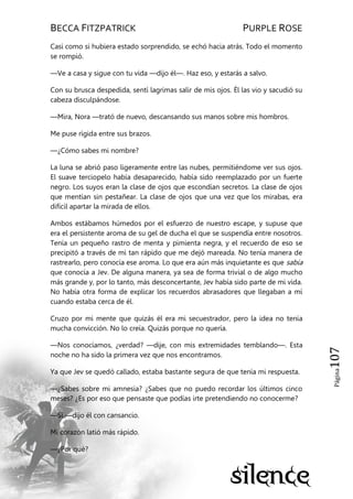 BECCA FITZPATRICK PURPLE ROSE
Página107
Casi como si hubiera estado sorprendido, se echó hacia atrás. Todo el momento
se rompió.
—Ve a casa y sigue con tu vida —dijo él—. Haz eso, y estarás a salvo.
Con su brusca despedida, sentí lagrimas salir de mis ojos. Él las vio y sacudió su
cabeza disculpándose.
—Mira, Nora —trató de nuevo, descansando sus manos sobre mis hombros.
Me puse rígida entre sus brazos.
—¿Cómo sabes mi nombre?
La luna se abrió paso ligeramente entre las nubes, permitiéndome ver sus ojos.
El suave terciopelo había desaparecido, había sido reemplazado por un fuerte
negro. Los suyos eran la clase de ojos que escondían secretos. La clase de ojos
que mentían sin pestañear. La clase de ojos que una vez que los mirabas, era
difícil apartar la mirada de ellos.
Ambos estábamos húmedos por el esfuerzo de nuestro escape, y supuse que
era el persistente aroma de su gel de ducha el que se suspendía entre nosotros.
Tenía un pequeño rastro de menta y pimienta negra, y el recuerdo de eso se
precipitó a través de mi tan rápido que me dejó mareada. No tenía manera de
rastrearlo, pero conocía ese aroma. Lo que era aún más inquietante es que sabía
que conocía a Jev. De alguna manera, ya sea de forma trivial o de algo mucho
más grande y, por lo tanto, más desconcertante, Jev había sido parte de mi vida.
No había otra forma de explicar los recuerdos abrasadores que llegaban a mí
cuando estaba cerca de él.
Cruzo por mi mente que quizás él era mi secuestrador, pero la idea no tenía
mucha convicción. No lo creía. Quizás porque no quería.
—Nos conocíamos, ¿verdad? —dije, con mis extremidades temblando—. Esta
noche no ha sido la primera vez que nos encontramos.
Ya que Jev se quedó callado, estaba bastante segura de que tenía mi respuesta.
—¿Sabes sobre mi amnesia? ¿Sabes que no puedo recordar los últimos cinco
meses? ¿Es por eso que pensaste que podías irte pretendiendo no conocerme?
—Sí —dijo él con cansancio.
Mi corazón latió más rápido.
—¿Por qué?
 