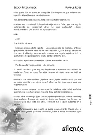 BECCA FITZPATRICK PURPLE ROSE
Página108
—No quería fijar un blanco en tu espalda. Si Gabe pensara que teníamos una
conexión, él podría usarte para lastimarme.
Bien. Él respondió esa pregunta. Pero no quería hablar sobre Gabe.
—¿Cómo nos conocimos? Y después de dejar atrás a Gabe, ¿por qué seguías
pretendiendo no conocerme? ¿Qué me estas ocultando? —Esperé
inquietamente—. ¿Vas a llenar los espacios vacíos?
—No.
—¿No?
Él se limitó a mirarme.
—Entonces, eres un idiota egoísta. —La acusación salió de mis labios antes de
que pudiera detenerla. Pero no me iba a retractar. Quizás él haya salvado mi
vida, pero si sabía algo sobre esos cinco meses, y se negaba a decirme, todo lo
que había hecho para redimirse estaba perdido ante mis ojos.
—Si tuviera algo bueno para decirte, créeme, empezaría a hablar.
—Puedo soportar malas noticias —dije cortante.
Él sacudió su cabeza y me esquivó, dirigiéndose nuevamente hacia el lado del
conductor. Tomé su brazo. Sus ojos miraron mi mano, pero no trató de
liberarse.
—Dime lo que sabes —dije—. ¿Qué me paso? ¿Quién me hizo esto? ¿Por qué
no puedo recordar esos cinco meses? ¿Qué fue tan malo como para que
eligiera olvidar?
Su rostro era una máscara, con toda emoción dejada de lado. La única señal de
que me había escuchado era un músculo de su barbilla flexionándose.
—Voy a darte un consejo, y por una vez, quiero que lo hagas. Vuelve a tu vida y
sigue adelante. Empieza de nuevo si tienes que hacerlo. Haz lo que sea
necesario para dejar todo esto atrás. Terminará mal si sigues buscando en el
pasado.
—¿Esto? ¡Ni siquiera sé que es esto! No puedo seguir adelante. ¡Quiero saber lo
que me paso! ¿Sabes quién me secuestro? ¿Sabes a donde me llevaron y por
qué?
—¿Importa?
 