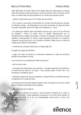 BECCA FITZPATRICK PURPLE ROSE
Página11
Hank dejó pasar el insulto. Rixon era el ángel caído que solía poseer su cuerpo
cada año durante el mes de Jeshvan, y él era tan bueno como la muerte. Con él
fuera, no había nada más que quedara en el mundo que asustara a Hank.
—¿Bueno? ¿Qué tienes para mí? Es mejor que sea bueno.
—Fui a visitar tu casa, pero te escondiste con el rabo entre las piernas y llevaste
a tu familia contigo. —El ángel dijo en voz suave resonando con algo que Hank
no podía interpretar. Está en el medio entre desprecio y… burla.
—Sí, pensé que tratarías algo imprudente. Ojo por ojo, ¿ese no es el credo de
los ángeles? —Hank no podía decir si estaba impresionado por el
comportamiento relajado del ángel, o irritado. Él esperaba encontrar al ángel
frenético y desesperado. En último, había esperado provocarlo a la violencia.
Cualquier excusa para traer a sus hombres corriendo. Nada como un baño de
sangre para instalar la camaradería.
—Cortemos las cortesías. Dime que me trajiste algo útil.
El ángel se encogió de hombros.
—Jugar con ratas me parece sin importancia aparente, al lado de encontrar
donde has escondido a tu hija.
Los músculos en la mandíbula de Hank se tensaron.
—Ese no fue el trato.
—Conseguiré la información que necesitas —el ángel respondió, casi familiar si
no fuera ese frío brillo en sus ojos—. Pero primero libera a Nora. Pon a tus
hombres en el teléfono ahora.
—Necesito asegurarme de que cooperaras a largo término. La tendré hasta que
lo haga bien en su lado del trato.
Las esquinas de la boca del ángel se alzaron, pero era apenas una sonrisa. Había
algo en verdad amenazante en el resultado.
—No estoy aquí para negociar.
—No estás en posición de hacerlo —Hank alcanzó el bolsillo de su pecho y
recuperó su móvil—. Estoy perdiendo la paciencia. Si me has hecho perder mi
tiempo esta noche, va a ser una desagradable noche para tu novia. Una
llamada, y ella se va…
 