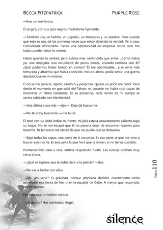 BECCA FITZPATRICK PURPLE ROSE
Página110
—Eres un mentiroso.
Él se giró, con sus ojos negros mirándome fijamente.
—También soy un ladrón, un jugador, un tramposo y un asesino. Pero sucede
que esta es una de las primeras veces que estoy diciendo la verdad. Ve a casa.
Considérate afortunada. Tienes una oportunidad de empezar desde cero. No
todos pueden decir lo mismo.
Había querido la verdad, pero estaba más confundida que antes. ¿Cómo había
yo, una mojigata, una estudiante de puros dieces, cruzado caminos con él?
¿Qué podíamos haber tenido en común? Él era abominable... y el alma más
torturada y atractiva que había conocido. Incluso ahora, podía sentir una guerra
desatándose en mi interior.
Él no se me parecía, rápido, cáustico y peligroso. Quizás un poco aterrador. Pero
desde el momento en que salió del Tahoe, mi corazón no había sido capaz de
encontrar un ritmo constante. En su presencia, cada nervio de mi cuerpo se
sentía cableado con electricidad.
—Una última cosa más —dijo—. Deja de buscarme.
—No te estoy buscando —me burlé.
Él tocó con su dedo índice mi frente, mi piel estaba absurdamente caliente bajo
su toque. No se me escapó que él no parecía dejar de encontrar razones para
tocarme. Ni tampoco me olvidé de que no quería que se detuviera.
—Bajo todas las capas, una parte de ti recuerda. Es esa parte la que me vino a
buscar esta noche. Es esa parte la que hará que te maten, si no tienes cuidado.
Permanecimos cara a cara, ambos respirando fuerte. Las sirenas estaban muy
cerca ahora.
—¿Qué se supone que le debo decir a la policía? —dije.
—No vas a hablar con ellos.
—Oh, ¿en serio? Es gracioso, porque planeaba decirles exactamente como
estrellaste esa llanta de hierro en la espalda de Gabe. A menos que respondas
mis preguntas.
Dejó escapar un bufido irónico.
—¿Soborno? Has cambiado, Ángel.
 