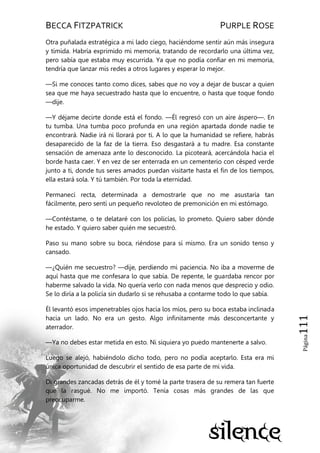 BECCA FITZPATRICK PURPLE ROSE
Página111
Otra puñalada estratégica a mi lado ciego, haciéndome sentir aún más insegura
y tímida. Habría exprimido mi memoria, tratando de recordarlo una última vez,
pero sabía que estaba muy escurrida. Ya que no podía confiar en mi memoria,
tendría que lanzar mis redes a otros lugares y esperar lo mejor.
—Si me conoces tanto como dices, sabes que no voy a dejar de buscar a quien
sea que me haya secuestrado hasta que lo encuentre, o hasta que toque fondo
—dije.
—Y déjame decirte donde está el fondo. —Él regresó con un aire áspero—. En
tu tumba. Una tumba poco profunda en una región apartada donde nadie te
encontrará. Nadie irá ni llorará por ti. A lo que la humanidad se refiere, habrás
desaparecido de la faz de la tierra. Eso desgastará a tu madre. Esa constante
sensación de amenaza ante lo desconocido. La picoteará, acercándola hacia el
borde hasta caer. Y en vez de ser enterrada en un cementerio con césped verde
junto a ti, donde tus seres amados puedan visitarte hasta el fin de los tiempos,
ella estará sola. Y tú también. Por toda la eternidad.
Permanecí recta, determinada a demostrarle que no me asustaría tan
fácilmente, pero sentí un pequeño revoloteo de premonición en mi estómago.
—Contéstame, o te delataré con los policías, lo prometo. Quiero saber dónde
he estado. Y quiero saber quién me secuestró.
Paso su mano sobre su boca, riéndose para sí mismo. Era un sonido tenso y
cansado.
—¿Quién me secuestro? —dije, perdiendo mi paciencia. No iba a moverme de
aquí hasta que me confesara lo que sabía. De repente, le guardaba rencor por
haberme salvado la vida. No quería verlo con nada menos que desprecio y odio.
Se lo diría a la policía sin dudarlo si se rehusaba a contarme todo lo que sabía.
Él levantó esos impenetrables ojos hacia los míos, pero su boca estaba inclinada
hacia un lado. No era un gesto. Algo infinitamente más desconcertante y
aterrador.
—Ya no debes estar metida en esto. Ni siquiera yo puedo mantenerte a salvo.
Luego se alejó, habiéndolo dicho todo, pero no podía aceptarlo. Esta era mi
única oportunidad de descubrir el sentido de esa parte de mi vida.
Di grandes zancadas detrás de él y tomé la parte trasera de su remera tan fuerte
que la rasgué. No me importó. Tenía cosas más grandes de las que
preocuparme.
 
