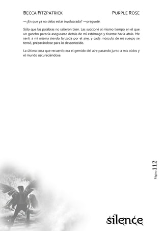 BECCA FITZPATRICK PURPLE ROSE
Página112
—¿En que ya no debo estar involucrada? —pregunté.
Sólo que las palabras no salieron bien. Las succioné al mismo tiempo en el que
un gancho parecía asegurarse detrás de mí estómago y tirarme hacia atrás. Me
sentí a mí misma siendo lanzada por el aire, y cada músculo de mi cuerpo se
tensó, preparándose para lo desconocido.
La última cosa que recuerdo era el gemido del aire pasando junto a mis oídos y
el mundo oscureciéndose.
 