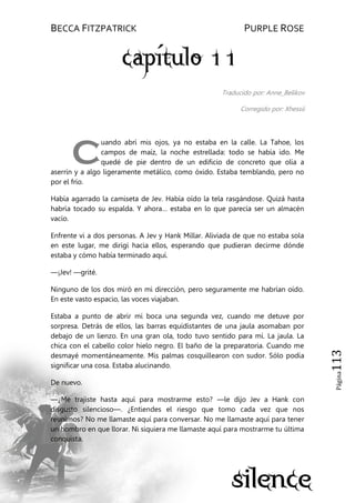 BECCA FITZPATRICK PURPLE ROSE
Página113
Traducido por: Anne_Belikov
Corregido por: Xhessii
uando abrí mis ojos, ya no estaba en la calle. La Tahoe, los
campos de maíz, la noche estrellada: todo se había ido. Me
quedé de pie dentro de un edificio de concreto que olía a
aserrín y a algo ligeramente metálico, como óxido. Estaba temblando, pero no
por el frío.
Había agarrado la camiseta de Jev. Había oído la tela rasgándose. Quizá hasta
habría tocado su espalda. Y ahora… estaba en lo que parecía ser un almacén
vacío.
Enfrente vi a dos personas. A Jev y Hank Millar. Aliviada de que no estaba sola
en este lugar, me dirigí hacia ellos, esperando que pudieran decirme dónde
estaba y cómo había terminado aquí.
—¡Jev! —grité.
Ninguno de los dos miró en mi dirección, pero seguramente me habrían oído.
En este vasto espacio, las voces viajaban.
Estaba a punto de abrir mi boca una segunda vez, cuando me detuve por
sorpresa. Detrás de ellos, las barras equidistantes de una jaula asomaban por
debajo de un lienzo. En una gran ola, todo tuvo sentido para mí. La jaula. La
chica con el cabello color hielo negro. El baño de la preparatoria. Cuando me
desmayé momentáneamente. Mis palmas cosquillearon con sudor. Sólo podía
significar una cosa. Estaba alucinando.
De nuevo.
—¿Me trajiste hasta aquí para mostrarme esto? —le dijo Jev a Hank con
disgusto silencioso—. ¿Entiendes el riesgo que tomo cada vez que nos
reunimos? No me llamaste aquí para conversar. No me llamaste aquí para tener
un hombro en que llorar. Ni siquiera me llamaste aquí para mostrarme tu última
conquista.
C
 