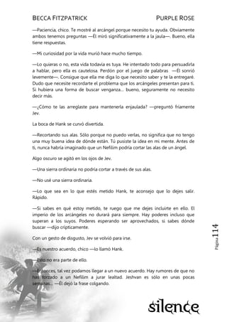 BECCA FITZPATRICK PURPLE ROSE
Página114
—Paciencia, chico. Te mostré al arcángel porque necesito tu ayuda. Obviamente
ambos tenemos preguntas —Él miró significativamente a la jaula—. Bueno, ella
tiene respuestas.
—Mi curiosidad por la vida murió hace mucho tiempo.
—Lo quieras o no, esta vida todavía es tuya. He intentado todo para persuadirla
a hablar, pero ella es cautelosa. Perdón por el juego de palabras —Él sonrió
levemente—. Consigue que ella me diga lo que necesito saber y te la entregaré.
Dudo que necesite recordarte el problema que los arcángeles presentan para ti.
Si hubiera una forma de buscar venganza… bueno, seguramente no necesito
decir más.
—¿Cómo te las arreglaste para mantenerla enjaulada? —preguntó fríamente
Jev.
La boca de Hank se curvó divertida.
—Recortando sus alas. Sólo porque no puedo verlas, no significa que no tengo
una muy buena idea de dónde están. Tú pusiste la idea en mi mente. Antes de
ti, nunca habría imaginado que un Nefilim podría cortar las alas de un ángel.
Algo oscuro se agitó en los ojos de Jev.
—Una sierra ordinaria no podría cortar a través de sus alas.
—No usé una sierra ordinaria.
—Lo que sea en lo que estés metido Hank, te aconsejo que lo dejes salir.
Rápido.
—Si sabes en qué estoy metido, te ruego que me dejes incluirte en ello. El
imperio de los arcángeles no durará para siempre. Hay poderes incluso que
superan a los suyos. Poderes esperando ser aprovechados, si sabes dónde
buscar —dijo crípticamente.
Con un gesto de disgusto, Jev se volvió para irse.
—Es nuestro acuerdo, chico —lo llamó Hank.
—Esto no era parte de ello.
—Entonces, tal vez podamos llegar a un nuevo acuerdo. Hay rumores de que no
has forzado a un Nefilim a jurar lealtad. Jeshvan es sólo en unas pocas
semanas… —Él dejó la frase colgando.
 