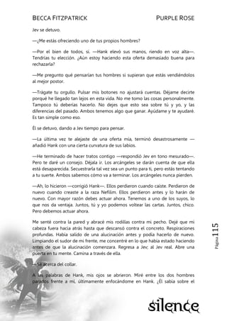 BECCA FITZPATRICK PURPLE ROSE
Página115
Jev se detuvo.
—¿Me estás ofreciendo uno de tus propios hombres?
—Por el bien de todos, sí. —Hank elevó sus manos, riendo en voz alta—.
Tendrías tu elección. ¿Aún estoy haciendo esta oferta demasiado buena para
rechazarla?
—Me pregunto qué pensarían tus hombres si supieran que estás vendiéndolos
al mejor postor.
—Trágate tu orgullo. Pulsar mis botones no ajustará cuentas. Déjame decirte
porqué he llegado tan lejos en esta vida. No me tomo las cosas personalmente.
Tampoco tú deberías hacerlo. No dejes que esto sea sobre tú y yo, y las
diferencias del pasado. Ambos tenemos algo que ganar. Ayúdame y te ayudaré.
Es tan simple como eso.
Él se detuvo, dando a Jev tiempo para pensar.
—La última vez te alejaste de una oferta mía, terminó desastrosamente —
añadió Hank con una cierta curvatura de sus labios.
—He terminado de hacer tratos contigo —respondió Jev en tono mesurado—.
Pero te daré un consejo. Déjala ir. Los arcángeles se darán cuenta de que ella
está desaparecida. Secuestrarla tal vez sea un punto para ti, pero estás tentando
a tu suerte. Ambos sabemos cómo va a terminar. Los arcángeles nunca pierden.
—Ah, lo hicieron —corrigió Hank—. Ellos perdieron cuando caíste. Perdieron de
nuevo cuando creaste a la raza Nefilim. Ellos perdieron antes y lo harán de
nuevo. Con mayor razón debes actuar ahora. Tenemos a uno de los suyos, lo
que nos da ventaja. Juntos, tú y yo podemos voltear las cartas. Juntos, chico.
Pero debemos actuar ahora.
Me senté contra la pared y abracé mis rodillas contra mi pecho. Dejé que mi
cabeza fuera hacia atrás hasta que descansó contra el concreto. Respiraciones
profundas. Había salido de una alucinación antes y podía hacerlo de nuevo.
Limpiando el sudor de mi frente, me concentré en lo que había estado haciendo
antes de que la alucinación comenzara. Regresa a Jev; al Jev real. Abre una
puerta en tu mente. Camina a través de ella.
—Sé acerca del collar.
A las palabras de Hank, mis ojos se abrieron. Miré entre los dos hombres
parados frente a mí, últimamente enfocándome en Hank. ¿Él sabía sobre el
 