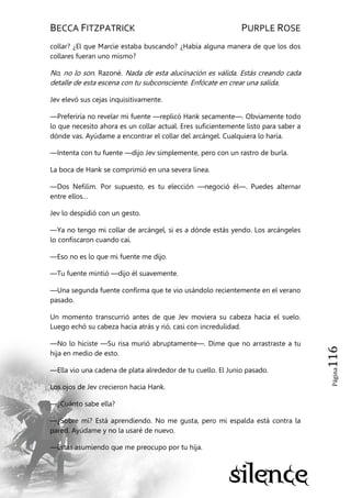 BECCA FITZPATRICK PURPLE ROSE
Página116
collar? ¿El que Marcie estaba buscando? ¿Había alguna manera de que los dos
collares fueran uno mismo?
No, no lo son. Razoné. Nada de esta alucinación es válida. Estás creando cada
detalle de esta escena con tu subconsciente. Enfócate en crear una salida.
Jev elevó sus cejas inquisitivamente.
—Preferiría no revelar mi fuente —replicó Hank secamente—. Obviamente todo
lo que necesito ahora es un collar actual. Eres suficientemente listo para saber a
dónde vas. Ayúdame a encontrar el collar del arcángel. Cualquiera lo haría.
—Intenta con tu fuente —dijo Jev simplemente, pero con un rastro de burla.
La boca de Hank se comprimió en una severa línea.
—Dos Nefilim. Por supuesto, es tu elección —negoció él—. Puedes alternar
entre ellos…
Jev lo despidió con un gesto.
—Ya no tengo mi collar de arcángel, si es a dónde estás yendo. Los arcángeles
lo confiscaron cuando caí.
—Eso no es lo que mi fuente me dijo.
—Tu fuente mintió —dijo él suavemente.
—Una segunda fuente confirma que te vio usándolo recientemente en el verano
pasado.
Un momento transcurrió antes de que Jev moviera su cabeza hacia el suelo.
Luego echó su cabeza hacia atrás y rió, casi con incredulidad.
—No lo hiciste —Su risa murió abruptamente—. Dime que no arrastraste a tu
hija en medio de esto.
—Ella vio una cadena de plata alrededor de tu cuello. El Junio pasado.
Los ojos de Jev crecieron hacia Hank.
—¿Cuánto sabe ella?
—¿Sobre mí? Está aprendiendo. No me gusta, pero mi espalda está contra la
pared. Ayúdame y no la usaré de nuevo.
—Estás asumiendo que me preocupo por tu hija.
 