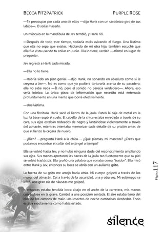 BECCA FITZPATRICK PURPLE ROSE
Página117
—Te preocupas por cada uno de ellos —dijo Hank con un sardónico giro de sus
labios—. O solías hacerlo.
Un músculo en la mandíbula de Jev tembló, y Hank rió.
—Después de todo este tiempo, todavía estás avivando el fuego. Una lástima
que ella no sepa que existes. Hablando de mi otra hija, también escuché que
ella fue vista usando tu collar en Junio. Ella lo tiene, verdad —afirmó en lugar de
preguntar.
Jev regresó a Hank cada mirada.
—Ella no lo tiene.
—Habría sido un plan genial —dijo Hank, no sonando en absoluto como si le
creyera a Jev—. No es como que yo pudiera torturarla acerca de su paradero;
ella no sabe nada —Él rió, pero el sonido no parecía verdadero—. Ahora, eso
sería irónico. La única pieza de información que necesito está enterrada
profundamente en una mente que borré efectivamente.
—Una lástima.
Con una floritura, Hank sacó el lienzo de la jaula. Pateó la caja de metal en la
luz, la base raspó el suelo. El cabello de la chica estaba enredado a través de su
cara, sus ojos estaban rodeados de negro y lanzándose violentamente a través
del almacén, mientras intentaba memorizar cada detalle de su prisión antes de
que el lienzo la cegara de nuevo.
—¿Bien? —preguntó Hank a la chica—. ¿Qué piensas, mi mascota? ¿Crees que
podamos encontrar el collar del arcángel a tiempo?
Ella se volvió hacia Jev, y no hubo ninguna duda del reconocimiento ampliando
sus ojos. Sus manos apretaron las barras de la jaula tan fuertemente que su piel
se volvió traslúcida. Ella gruñó una palabra que sonaba como ―traidor‖. Ella miró
entre Hank y Jev, entonces su boca se abrió con un aullante grito.
La fuerza de su grito me arrojó hacia atrás. Mi cuerpo golpeó a través de los
muros del almacén. Caí a través de la oscuridad, una y otra vez. Mi estómago se
irritó, una gran ola de náuseas me golpeó.
Y entonces estaba tendida boca abajo en el arcén de la carretera, mis manos
curvándose en la grava. Cambié a una posición sentada. El aire estaba lleno del
olor de los campos de maíz. Los insectos de noche zumbaban alrededor. Todo
estaba exactamente como había estado.
 