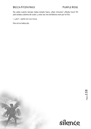 BECCA FITZPATRICK PURPLE ROSE
Página118
No sabía cuánto tiempo había estado fuera. ¿Diez minutos? ¿Media hora? Mi
piel estaba cubierta de sudor, y esta vez mis temblores eran por el frío.
—¿Jev? —grité con voz ronca.
Pero él se había ido.
 